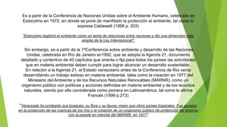 Es a partir de la Conferencia de Naciones Unidas sobre el Ambiente Humano, celebrado en
Estocolmo en 1972, en donde se pone de manifiesto la protección al ambiente, tal como lo
expresa Caldewell (1998 p. 203)
"Estocolmo legitimó el ambiente como un tema de relaciones entre naciones y dio una dimensión más
amplia de la Ley Internacional";
Sin embargo, es a partir de la 1ªConferencia sobre ambiente y desarrollo de las Naciones
Unidas, celebrada en Río de Janeiro en1992, que se adopta la Agenda 21, documento
detallado y contentivo de 40 capítulos que orienta o fija para todos los países las actividades
que en materia ambiental deben cumplir para lograr alcanzar un desarrollo sustentable.
En relación a la Agenda 21, el Estado venezolano antes de la Conferencia de Río venía
desarrollando un trabajo exitoso en materia ambiental, tales como la creación en 1977 del
Ministerio del Ambiente y de los Recursos Naturales Renovables (MARNR), como un
organismo público con políticas y acciones definidas en materia ambiental y de los recursos
naturales, siendo por ello considerada como pionera en Latinoamérica, tal como lo afirma
Francés (1999 p.273)
"Venezuela ha protegido sus bosques, su flora y su fauna, mejor que otros países tropicales. Fue pionera
en la protección de las cuencas de los ríos y la creación de un organismo público de protección del entorno
con la puesta en marcha del MARNR, en 1977"
 