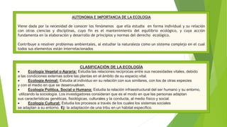 AUTONOMIA E IMPORTANCIA DE LA ECOLOGIA
Viene dada por la necesidad de conocer los fenómenos que ella estudia en forma individual y su relación
con otras ciencias y disciplinas, cuyo fin es el mantenimiento del equilibrio ecológico, y cuya acción
fundamenta en la elaboración y desarrollo de principios y normas del derecho ecológico.
Contribuye a resolver problemas ambientales, al estudiar la naturaleza como un sistema complejo en el cual
todos sus elementos están interrelacionados
CLASIFICACIÓN DE LA ECOLOGÍA
 Ecología Vegetal o Agraria: Estudia las relaciones recíprocas entre sus necesidades vitales, debido
a las condiciones externas sobre las plantas en el ámbito de su espacio vital.
 Ecología Animal: Estudia al individuo en su relación con sus similares, con los de otras especies
y con el medio en que se desenvuelven.
 Ecología Política, Social o Humana: Estudia la relación infraestructural del ser humano y su entorno,
utilizando la sociología. Los investigadores consideran que es el modo en que las personas adaptan
sus características genéticas, fisiológicas, culturales y la conducta, al medio físico y social.
 Ecología Cultural: Estudia los procesos a través de los cuales los sistemas sociales
se adaptan a su entorno. Ej: la adaptación de una tribu en un hábitat específico.
 