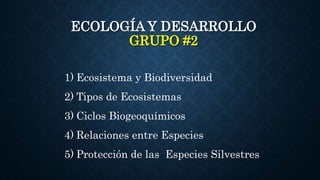 ECOLOGÍA Y DESARROLLO
GRUPO #2
1) Ecosistema y Biodiversidad
2) Tipos de Ecosistemas
3) Ciclos Biogeoquímicos
4) Relaciones entre Especies
5) Protección de las Especies Silvestres
 