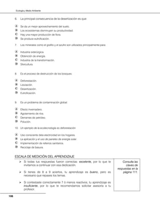 Ecología y Medio Ambiente
106
6. La principal consecuencia de la desertización es que:
Se da un mejor aprovechamiento del suelo.
Los ecosistemas disminuyen su productividad.
Hay una mayor producción de flora.
Se produce eutroficación.
7. Los minerales como el grafito y el azufre son utilizados principalmente para:
Industria siderúrgica.
Obtención de energía.
Industria de la transformación.
Silvicultura.
8. Es el proceso de destrucción de los bosques:
Deforestación.
Lixiviación.
Desertización.
Eutroficación.
9. Es un problema de contaminación global:
Efecto invernadero.
Agotamiento de ríos.
Derrames de petróleo.
Polución.
10. Un ejemplo de la ecotecnología es deforestación
Uso consciente dela electricidad en los hogares.
La aplicación y el uso de paneles de energía solar.
Implementación de rellenos sanitarios.
Reciclaje de basura.
Si todas tus respuestas fueron correctas: excelente, por lo que te
invitamos a continuar con esa dedicación.
Si tienes de 8 a 9 aciertos, tu aprendizaje es bueno, pero es
necesario que repases los temas.
Si contestaste correctamente 7 ó menos reactivos, tu aprendizaje es
insuficiente, por lo que te recomendamos solicitar asesoría a tu
profesor.
Consulta las
claves de
respuestas en la
página 111.
ESCALA DE MEDICIÓN DEL APRENDIZAJE
 