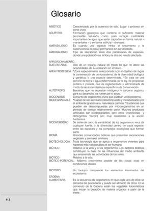112
ABIÓTICO Caracterizado por la ausencia de vida. Lugar o proceso sin
seres vivos.
ACUÍFERO Formación geológica que contiene el suficiente material
permeable saturado como para recoger cantidades
importantes de agua que serán captadas en forma natural –
manantiales – o en forma artificial – drenajes.
AMENSALISMO Es cuando una especie inhibe el crecimiento y la
supervivencia de otra y permanece sin ser afectada.
AMENSALISMO: Tipo de interacción entre dos poblaciones de especies,
donde una población se inhibe y la otra no resulta afectada.
APROVECHAMIENTO
SUSTENTABLE. Uso de un recurso natural de modo tal que no altere las
posibilidades de su utilización en el futuro.
ÁREA PROTEGIDA *Zona especialmente seleccionada con el objetivo de lograr
la conservación de un ecosistema, de la diversidad biológica
y genética, o una especie determinada. *Se trata de una
porción de tierra o agua determinada por la ley, de propiedad
pública o privada, que es reglamentada y administrada de
modo de alcanzar objetivos específicos de conservación.
AUTÓTROFO Bacterias que no necesitan nitrógeno ni carbono orgánico
para su desarrollo, se nutren por sí solas.
BIOCENOSIS Conjunto de organismos vivos que pueblan un ecosistema.
BIODEGRADABLE *Capaz de ser asimilado (descompuesto y metabolizado) por
el ambiente gracias a su naturaleza química. *Sustancias que
pueden ser descompuestas por microorganismos en un
período de tiempo relativamente corto. Muchos productos
artificiales son biodegradables, pero otros (insecticidas y
detergentes "duros") son muy resistentes a la acción
bacteriana.
BIODIVERSIDAD Se entiende como la variabilidad de los organismos vivos de
cualquier fuente, y la diversidad dentro de cada especie,
entre las especies y los complejos ecológicos que forman
parte.
BIOMA Grandes comunidades bióticas que presentan asociaciones
vegetales y animales similares.
BIOTECNOLOGÍA. Toda tecnología que se aplica a organismos vivientes para
hacerlos más valiosos para el ser humano.
BIÓTICO Relativo a la vida y a los organismos. Los factores bióticos
constituyen la base de las influencias del medio ambiente
que emanan de las actividades de los seres.
BIÓTICO Relativo a la vida.
BIÓTICO POTENCIAL: Máximo crecimiento posible de las cosas vivas en
condiciones ideales.
BIOTOPO Un biotopo comprende los elementos inanimados del
ecosistema
CADENA
ALIMENTARIA Es la secuencia de organismos en que cada uno de ellos se
alimenta del precedente y puede ser alimento de otros. En el
comienzo de la Cadena están los vegetales fotosintéticos
que inician la creación de materia orgánica a partir de la
inerte.
Glosario
 