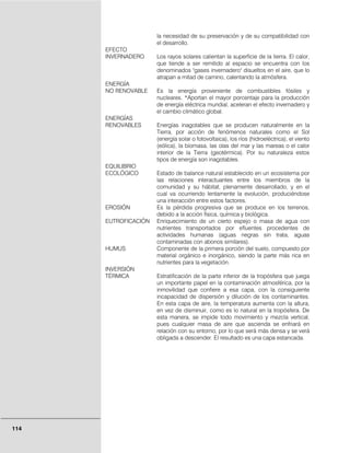 114
la necesidad de su preservación y de su compatibilidad con
el desarrollo.
EFECTO
INVERNADERO Los rayos solares calientan la superficie de la tierra. El calor,
que tiende a ser remitido al espacio se encuentra con los
denominados "gases invernadero" disueltos en el aire, que lo
atrapan a mitad de camino, calentando la atmósfera.
ENERGÍA
NO RENOVABLE Es la energía proveniente de combustibles fósiles y
nucleares. *Aportan el mayor porcentaje para la producción
de energía eléctrica mundial, aceleran el efecto invernadero y
el cambio climático global.
ENERGÍAS
RENOVABLES Energías inagotables que se producen naturalmente en la
Tierra, por acción de fenómenos naturales como el Sol
(energía solar o fotovoltaica), los ríos (hidroeléctrica), el viento
(eólica), la biomasa, las olas del mar y las mareas o el calor
interior de la Tierra (geotérmica). Por su naturaleza estos
tipos de energía son inagotables.
EQUILIBRIO
ECOLÓGICO Estado de balance natural establecido en un ecosistema por
las relaciones interactuantes entre los miembros de la
comunidad y su hábitat, plenamente desarrollado, y en el
cual va ocurriendo lentamente la evolución, produciéndose
una interacción entre estos factores.
EROSIÓN Es la pérdida progresiva que se produce en los terrenos,
debido a la acción física, química y biológica.
EUTROFICACIÓN Enriquecimiento de un cierto espejo o masa de agua con
nutrientes transportados por efluentes procedentes de
actividades humanas (aguas negras sin trata, aguas
contaminadas con abonos similares).
HUMUS Componente de la primera porción del suelo, compuesto por
material orgánico e inorgánico, siendo la parte más rica en
nutrientes para la vegetación.
INVERSIÓN
TÉRMICA Estratificación de la parte inferior de la tropósfera que juega
un importante papel en la contaminación atmosférica, por la
inmovilidad que confiere a esa capa, con la consiguiente
incapacidad de dispersión y dilución de los contaminantes.
En esta capa de aire, la temperatura aumenta con la altura,
en vez de disminuir, como es lo natural en la tropósfera. De
esta manera, se impide todo movimiento y mezcla vertical,
pues cualquier masa de aire que ascienda se enfriará en
relación con su entorno, por lo que será más densa y se verá
obligada a descender. El resultado es una capa estancada.
 