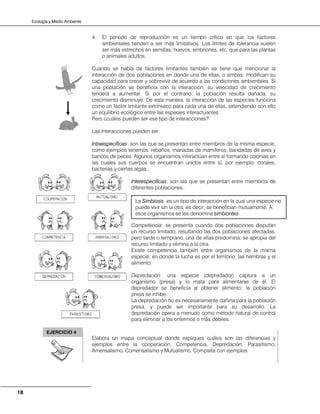 Ecología y Medio Ambiente
18
4. El periodo de reproducción es un tiempo crítico en que los factores
ambientales tienden a ser más limitativos. Los límites de tolerancia suelen
ser más estrechos en semillas, huevos, embriones, etc. que para las plantas
o animales adultos.
Cuando se habla de factores limitantes también se tiene que mencionar la
interacción de dos poblaciones en donde una de ellas, o ambas, modifican su
capacidad para crecer y sobrevivir de acuerdo a las condiciones ambientales. Si
una población se beneficia con la interacción, su velocidad de crecimiento
tenderá a aumentar. Si por el contrario, la población resulta dañada, su
crecimiento disminuye. De esta manera, la interacción de las especies funciona
como un factor limitante extrínseco para cada una de ellas, extendiendo con ello
un equilibrio ecológico entre las especies interactuantes.
Pero ¿cuáles pueden ser ese tipo de interacciones?
Las interacciones pueden ser:
Intraespecíficas: son las que se presentan entre miembros de la misma especie;
como ejemplos tenemos: rebaños, manadas de mamíferos, bandadas de aves y
bancos de peces. Algunos organismos interactúan entre sí formando colonias en
las cuales sus cuerpos se encuentran unidos entre sí, por ejemplo: corales,
bacterias y ciertas algas.
Interespecíficas: son las que se presentan entre miembros de
diferentes poblaciones.
Competencia: se presenta cuando dos poblaciones disputan
un recurso limitado, resultando las dos poblaciones afectadas,
pero tarde o temprano, una de ellas predomina, se apropia del
recurso limitado y elimina a la otra.
Existe competencia también entre organismos de la misma
especie, en donde la lucha es por el territorio, las hembras y el
alimento.
Depredación: una especie (depredador) captura a un
organismo (presa) y lo mata para alimentarse de él. El
depredador se beneficia al obtener alimento; la población
presa se inhibe.
La depredación no es necesariamente dañina para la población
presa, y puede ser importante para su desarrollo. La
depredación opera a menudo como método natural de control
para eliminar a los enfermos o más débiles.
Elabora un mapa conceptual donde expliques cuáles son las diferencias y
ejemplos entre la cooperación, Competencia, Depredación, Parasitismo,
Amensalismo, Comensalismo y Mutualismo. Completa con ejemplos.
La Simbiosis es un tipo de interacción en la cual una especie no
puede vivir sin la otra, es decir, se benefician mutuamente. A
esos organismos se les denomina simbiontes.
EJERCICIO 4
 