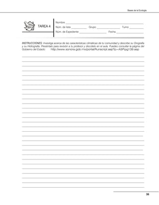 35
Bases de la Ecología
INSTRUCCIONES: Investiga acerca de las características climáticas de tu comunidad y describe su Orografía
y su Hidrografía. Preséntalo para revisión a tu profesor y discútelo en el aula. Puedes consultar la página del
Gobierno del Estado: http://www.sonora.gob.mx/portal/Runscript.asp?p=ASPpg139.asp
______________________________________________________________________________________________
______________________________________________________________________________________________
______________________________________________________________________________________________
______________________________________________________________________________________________
______________________________________________________________________________________________
______________________________________________________________________________________________
______________________________________________________________________________________________
______________________________________________________________________________________________
______________________________________________________________________________________________
______________________________________________________________________________________________
______________________________________________________________________________________________
______________________________________________________________________________________________
______________________________________________________________________________________________
______________________________________________________________________________________________
______________________________________________________________________________________________
______________________________________________________________________________________________
______________________________________________________________________________________________
_____________________________________________________________________________________________
______________________________________________________________________________________________
______________________________________________________________________________________________
_____________________________________________________________________________________________
______________________________________________________________________________________________
______________________________________________________________________________________________
______________________________________________________________________________________________
______________________________________________________________________________________________
______________________________________________________________________________________________
______________________________________________________________________________________________
______________________________________________________________________________________________
______________________________________________________________________________________________
Nombre ____________________________________________________________
Núm. de lista ____________ Grupo __________________ Turno ___________
Núm. de Expediente _____________________ Fecha _____________________
TAREA 4
 
