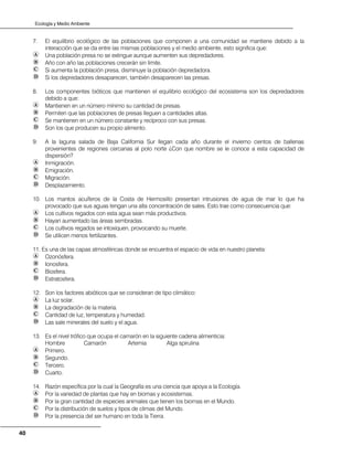 Ecología y Medio Ambiente
40
7. El equilibrio ecológico de las poblaciones que componen a una comunidad se mantiene debido a la
interacción que se da entre las mismas poblaciones y el medio ambiente, esto significa que:
Una población presa no se extingue aunque aumenten sus depredadores.
Año con año las poblaciones crecerán sin límite.
Si aumenta la población presa, disminuye la población depredadora.
Si los depredadores desaparecen, también desaparecen las presas.
8. Los componentes bióticos que mantienen el equilibrio ecológico del ecosistema son los depredadores
debido a que:
Mantienen en un número mínimo su cantidad de presas.
Permiten que las poblaciones de presas lleguen a cantidades altas.
Se mantienen en un número constante y recíproco con sus presas.
Son los que producen su propio alimento.
9. A la laguna salada de Baja California Sur llegan cada año durante el invierno cientos de ballenas
provenientes de regiones cercanas al polo norte ¿Con que nombre se le conoce a esta capacidad de
dispersión?
Inmigración.
Emigración.
Migración.
Desplazamiento.
10. Los mantos acuíferos de la Costa de Hermosillo presentan intrusiones de agua de mar lo que ha
provocado que sus aguas tengan una alta concentración de sales. Esto trae como consecuencia que:
Los cultivos regados con esta agua sean más productivos.
Hayan aumentado las áreas sembradas.
Los cultivos regados se intoxiquen, provocando su muerte.
Se utilicen menos fertilizantes.
11. Es una de las capas atmosféricas donde se encuentra el espacio de vida en nuestro planeta:
Ozonósfera.
Ionosfera.
Biosfera.
Estratosfera.
12. Son los factores abióticos que se consideran de tipo climático:
La luz solar.
La degradación de la materia.
Cantidad de luz, temperatura y humedad.
Las sale minerales del suelo y el agua.
13. Es el nivel trófico que ocupa el camarón en la siguiente cadena alimenticia:
Hombre Camarón Artemia Alga spirulina
Primero.
Segundo.
Tercero.
Cuarto.
14. Razón específica por la cual la Geografía es una ciencia que apoya a la Ecología.
Por la variedad de plantas que hay en biomas y ecosistemas.
Por la gran cantidad de especies animales que tienen los biomas en el Mundo.
Por la distribución de suelos y tipos de climas del Mundo.
Por la presencia del ser humano en toda la Tierra.
 