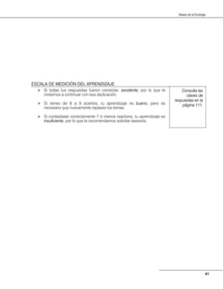 41
Bases de la Ecología
Si todas tus respuestas fueron correctas: excelente, por lo que te
invitamos a continuar con esa dedicación.
Si tienes de 8 a 9 aciertos, tu aprendizaje es bueno, pero es
necesario que nuevamente repases los temas.
Si contestaste correctamente 7 ó menos reactivos, tu aprendizaje es
insuficiente, por lo que te recomendamos solicitar asesoría.
Consulta las
claves de
respuestas en la
página 111.
ESCALA DE MEDICIÓN DEL APRENDIZAJE
 