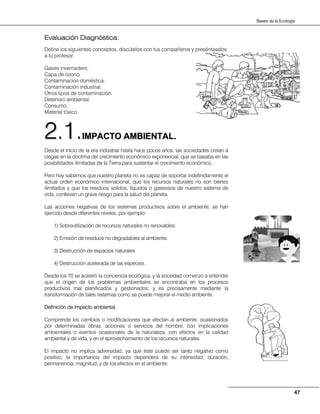 47
Bases de la Ecología
Evaluación Diagnóstica:
Define los siguientes conceptos, discútelos con tus compañeros y preséntaselos
a tu profesor:
Gases invernadero.
Capa de ozono.
Contaminación doméstica.
Contaminación industrial.
Otros tipos de contaminación.
Deterioro ambiental.
Consumo.
Material tóxico.
IIMMPPAACCTTOO AAMMBBIIEENNTTAALL..
Desde el inicio de la era industrial hasta hace pocos años, las sociedades creían a
ciegas en la doctrina del crecimiento económico exponencial, que se basaba en las
posibilidades ilimitadas de la Tierra para sustentar el crecimiento económico.
Pero hoy sabemos que nuestro planeta no es capaz de soportar indefinidamente el
actual orden económico internacional, que los recursos naturales no son bienes
ilimitados y que los residuos sólidos, líquidos o gaseosos de nuestro sistema de
vida, conllevan un grave riesgo para la salud del planeta.
Las acciones negativas de los sistemas productivos sobre el ambiente, se han
ejercido desde diferentes niveles, por ejemplo:
1) Sobreutilización de recursos naturales no renovables.
2) Emisión de residuos no degradables al ambiente.
3) Destrucción de espacios naturales
4) Destrucción acelerada de las especies.
Desde los 70 se aceleró la conciencia ecológica, y la sociedad comenzó a entender
que el origen de los problemas ambientales se encontraba en los procesos
productivos mal planificados y gestionados; y es precisamente mediante la
transformación de tales sistemas como se puede mejorar el medio ambiente.
Definición de Impacto ambiental.
Comprende los cambios o modificaciones que afectan al ambiente, ocasionados
por determinadas obras, acciones o servicios del hombre, con implicaciones
ambientales o eventos ocasionales de la naturaleza, con efectos en la calidad
ambiental y de vida, y en el aprovechamiento de los recursos naturales.
El impacto no implica adversidad, ya que éste puede ser tanto negativo como
positivo, la importancia del impacto dependerá de su intensidad, duración,
permanencia, magnitud, y de los efectos en el ambiente.
22..11..
 