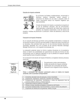 Ecología y Medio Ambiente
48
Estudios de impacto ambiental
Es el Proceso de Análisis multidisciplinario, encaminado a
identificar, predecir, interpretar, valorar, prevenir y
comunicar los efectos de una obra o proyecto sobre el
medio, procurando reducir los Impactos negativos que
sean previsibles.
A través del estudio del impacto, se presenta el proyecto,en
el cual se identifican ubicación, vías de comunicación,
datos generales, la descripción del medio físico, planos del
proyecto, los impactos ocasionados a raíz del avance del
proyecto, medidas de prevención o corrección, criterio de abandono y vida útil del
proyecto.
Evaluación de Impacto Ambiental.
Es un conjunto de técnicas que tienen como propósito fundamental un manejo de
los asuntos humanos, de forma que sea posible un sistema de vida en armonía con
la naturaleza. Esta actividad tiene que ver con las Ciencias Sociales (Economía,
Sociología, Geografía, etc.) con el ámbito de las Ciencias Naturales (Geología,
Biología, Química, etc.), con la gestión de empresas, etc.
La evaluación pretende reducir al mínimo nuestras intrusiones en el ecosistema,
elevar al máximo las posibilidades de supervivencia de todas las formas de vida,
reconociendo que no sabemos realmente lo que la pérdida de cualquier especie
puede significar para el equilibrio biológico.
En la evaluación del estudio de Impacto Ambiental, se engloban diversos procesos,
como son:
1. Procedimientos jurídico-administrativos.
2. Análisis del estudio de impacto ambiental.
3. Confirmación de la veracidad del estudio.
4. Valoración de la mitigación de los impactos.
Obras o actividades que requieren autorización previa en materia de impacto
ambiental, ante la autoridad correspondiente.
1 Industrias ubicadas fuera de parques y zonas industriales.
2 Exploración, explotación, extracción y beneficio de minerales
3 Instalaciones de tratamiento, recicladoras, y sitios de disposición final de
residuos sólidos urbanos y manejo especial,
4 Desarrollos turísticos públicos o privados.
5 Obras en áreas naturales protegidas competencia del Estado.
6 Conjuntos habitacionales, fraccionamientos y nuevos centros de población.
7 Expendios de distribución de gasolinas, diesel y de gas.
TAREA 1
Página 63.
 
