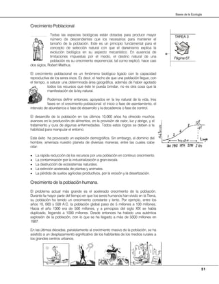 51
Bases de la Ecología
TAREA 3
Página 67.
Crecimiento Poblacional
Todas las especies biológicas están dotadas para producir mayor
número de descendientes que los necesarios para mantener el
tamaño de la población. Este es un principio fundamental para el
concepto de selección natural con que el darwinismo explica la
evolución biológica en su aspecto mecanístico. En ausencia de
limitaciones impuestas por el medio, el destino natural de una
población es su crecimiento exponencial, tal como explicó, hace casi
dos siglos, Robert Malthus.
El crecimiento poblacional es un fenómeno biológico ligado con la capacidad
reproductiva de los seres vivos. Es decir, el hecho de que una población llegue, con
el tiempo, a saturar una determinada área geográfica, además de haber agotado
todos los recursos que éste le pueda brindar, no es otra cosa que la
manifestación de la ley natural.
Podemos definir entonces, apoyados en la ley natural de la vida, tres
fases en el crecimiento poblacional: el inicio o fase de asentamiento, el
intervalo de abundancia o fase de desarrollo y la decadencia o fase de control.
El desarrollo de la población en los últimos 10,000 años ha ofrecido muchos
avances en la producción de alimentos, en la provisión de calor, luz y abrigo, y el
tratamiento y cura de algunas enfermedades. Todos estos logros se deben a la
habilidad para manipular el entorno.
Este éxito ha provocado un explosión demográfica. Sin embargo, el dominio del
hombre, amenaza nuestro planeta de diversas maneras, entre las cuales cabe
citar:
• La rápida reducción de los recursos por una población en continuo crecimiento.
• La contaminación por la industrialización a gran escala.
• La destrucción de ecosistemas naturales.
• La extinción acelerada de plantas y animales.
• La pérdida de suelos agrícolas productivos, por la erosión y la desertización.
Crecimiento de la población humana.
El problema actual más grande es el acelerado crecimiento de la población.
Durante la mayor parte del tiempo en que los seres humanos han vivido en la Tierra,
su población ha tenido un crecimiento constante y lento. Por ejemplo, entre los
años 10, 000 y 500 A.C. la población global paso de 5 millones a 100 millones.
Hacia el año 1300 era de 500 millones, y a principios del siglo XIX se había
duplicado, llegando a 1000 millones. Desde entonces ha habido una auténtica
explosión de la población, con lo que se ha llegado a más de 5000 millones en
1987.
En las últimas décadas, paralelamente al crecimiento masivo de la población, se ha
asistido a un desplazamiento significativo de los habitantes de los medios rurales a
los grandes centros urbanos.
 