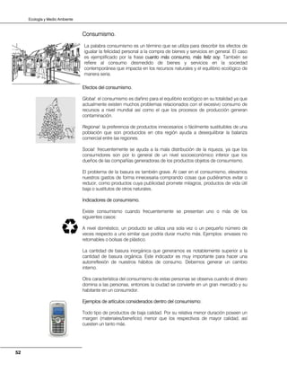 Ecología y Medio Ambiente
52
Consumismo.
La palabra consumismo es un término que se utiliza para describir los efectos de
igualar la felicidad personal a la compra de bienes y servicios en general. El caso
es ejemplificado por la frase cuanto más consumo, más feliz soy. También se
refiere al consumo desmedido de bienes y servicios en la sociedad
contemporánea que impacta en los recursos naturales y el equilibrio ecológico de
manera seria.
Efectos del consumismo.
Global: el consumismo es dañino para el equilibrio ecológico en su totalidad ya que
actualmente existen muchos problemas relacionados con el excesivo consumo de
recursos a nivel mundial así como el que los procesos de producción generan
contaminación.
Regional: la preferencia de productos innecesarios o fácilmente sustituibles de una
población que son producidos en otra región ayuda a desequilibrar la balanza
comercial entre las regiones.
Social: frecuentemente se ayuda a la mala distribución de la riqueza, ya que los
consumidores son por lo general de un nivel socioeconómico inferior que los
dueños de las compañías generadoras de los productos objetos de consumismo.
El problema de la basura es también grave. Al caer en el consumismo, elevamos
nuestros gastos de forma innecesaria comprando cosas que pudiéramos evitar o
reducir, como productos cuya publicidad promete milagros, productos de vida útil
baja o sustitutos de otros naturales.
Indicadores de consumismo.
Existe consumismo cuando frecuentemente se presentan uno o más de los
siguientes casos:
A nivel doméstico, un producto se utiliza una sola vez o un pequeño número de
veces respecto a uno similar que podría durar mucho más. Ejemplos: envases no
retornables o bolsas de plástico.
La cantidad de basura inorgánica que generamos es notablemente superior a la
cantidad de basura orgánica. Este indicador es muy importante para hacer una
autorreflexión de nuestros hábitos de consumo. Debemos generar un cambio
interno.
Otra característica del consumismo de estas personas se observa cuando el dinero
domina a las personas, entonces la ciudad se convierte en un gran mercado y su
habitante en un consumidor.
Ejemplos de artículos considerados dentro del consumismo:
Todo tipo de productos de baja calidad. Por su relativa menor duración poseen un
margen (materiales/beneficio) menor que los respectivos de mayor calidad, así
cuesten un tanto más.
 