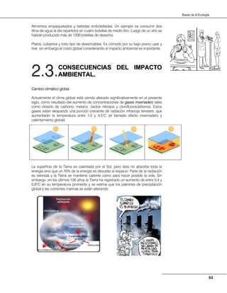 53
Bases de la Ecología
Alimentos empaquetados y bebidas embotelladas. Un ejemplo es consumir dos
litros de agua al día repartidos en cuatro botellas de medio litro. Luego de un año se
habrán producido más de 1200 botellas de desecho.
Platos, cubiertos y todo tipo de desechables. Es cómodo por su bajo precio usar y
tirar, sin embargo el costo global considerando el impacto ambiental es importante.
CCOONNSSEECCUUEENNCCIIAASS DDEELL IIMMPPAACCTTOO
AAMMBBIIEENNTTAALL..
Cambio climático global.
Actualmente el clima global está siendo alterado significativamente en el presente
siglo, como resultado del aumento de concentraciones de gases invernadero tales
como dióxido de carbono, metano, óxidos nitrosos y clorofluorocarbonos. Estos
gases están atrapando una porción creciente de radiación infrarroja terrestre, que
aumentarán la temperatura entre 1,5 y 4,5°C (el llamado efecto invernadero y
calentamiento global).
La superficie de la Tierra es calentada por el Sol, pero ésta no absorbe toda la
energía sino que un 70% de la energía es devuelta al espacio. Parte de la radiación
es retenida y la Tierra se mantiene caliente como para hacer posible la vida. Sin
embargo, en los últimos 100 años la Tierra ha registrado un aumento de entre 0,4 y
0,8ºC en su temperatura promedio y se estima que los patrones de precipitación
global y las corrientes marinas se están alterando.
22..33..
 
