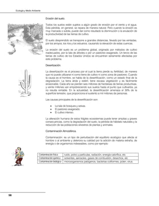 Ecología y Medio Ambiente
58
Erosión del suelo.
Todos los suelos están sujetos a algún grado de erosión por el viento y el agua.
Esta pérdida, en general, se repara de manera natural. Pero cuando la erosión es
muy marcada o súbita, puede dar como resultado la disminución o la anulación de
la productividad de las tierras de cultivo.
El suelo desprendido se transpone a grandes distancias, llevado por las ventadas,
por los arroyos, los ríos y los estuarios, causando la elevación de estas cuencas.
La erosión del suelo es un problema global, originado por métodos de cultivo
inadecuados, por la tala de árboles o por un pastoreo exagerado. Un tercio de las
tierras de cultivo de los Estados Unidos se encuentran seriamente afectadas por
este problema.
Desertización.
La desertización es el proceso por el cual la tierra pierde su fertilidad, de manera
que no puede utilizarse ni como tierra de cultivo ni como zona de pastoreo. Cuando
la causa es el hombre, se habla de la desertificación, como un estado final de la
degradación. La tierra árida y estéril, tiene escasa vegetación y es fácilmente
erosionable. Cada año se pierden seis millones de hectáreas de tierras productivas,
y veinte millones van empobreciendo sus suelos hasta el punto que cultivarlos, ya
no resulta rentable. En la actualidad, la desertificación amenaza el 30% de la
superficie terrestre, que proporciona el sustento a mil millones de personas.
Las causas principales de la desertificación son:
• La tala de bosques y selvas.
• El pastoreo exagerado.
• El cultivo intenso.
La alteración humana de estos frágiles ecosistemas puede tener amplias y graves
consecuencias, como la degradación del suelo, la pérdida de hábitats naturales y la
reducción de las poblaciones silvestres de plantas y animales.
Contaminación Atmosférica.
Contaminación: es un tipo de perturbación del equilibrio ecológico que afecta al
hombre o al ambiente y deteriora su calidad por la adición de materia extraña, de
energía o de organismos indeseables, como por ejemplo:
Contaminación física ruido, polvo y partículas, radiación, energía calorífica, etc
Contaminación química solventes, aerosoles, gases de combustión, desechos, etc
Contaminación biológica microorganismos patógenos, bacterias coliformes, polen, virus.
 