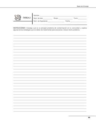 65
Bases de la Ecología
INSTRUCCIONES: Investiga cual es el principal problema de contaminación en tu comunidad, y explica
algunas de las estrategias que se deben de implementar para solucionar o reducir dicho problema.
_____________________________________________________________________________________________
_____________________________________________________________________________________________
_____________________________________________________________________________________________
_____________________________________________________________________________________________
_____________________________________________________________________________________________
_____________________________________________________________________________________________
_____________________________________________________________________________________________
_____________________________________________________________________________________________
_____________________________________________________________________________________________
_____________________________________________________________________________________________
_____________________________________________________________________________________________
_____________________________________________________________________________________________
_____________________________________________________________________________________________
_____________________________________________________________________________________________
_____________________________________________________________________________________________
_____________________________________________________________________________________________
_____________________________________________________________________________________________
_____________________________________________________________________________________________
_____________________________________________________________________________________________
_____________________________________________________________________________________________
_____________________________________________________________________________________________
_____________________________________________________________________________________________
_____________________________________________________________________________________________
_____________________________________________________________________________________________
_____________________________________________________________________________________________
_____________________________________________________________________________________________
_____________________________________________________________________________________________
_____________________________________________________________________________________________
Nombre ____________________________________________________________
Núm. de lista ____________ Grupo __________________ Turno ___________
Núm. de Expediente _____________________ Fecha _____________________
TAREA 2
 