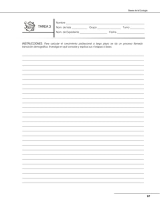67
Bases de la Ecología
INSTRUCCIONES: Para calcular el crecimiento poblacional a largo plazo se da un proceso llamado
transición demográfica. Investiga en qué consiste y explica sus 4 etapas o fases.
_____________________________________________________________________________________________
_____________________________________________________________________________________________
_____________________________________________________________________________________________
_____________________________________________________________________________________________
_____________________________________________________________________________________________
_____________________________________________________________________________________________
_____________________________________________________________________________________________
_____________________________________________________________________________________________
_____________________________________________________________________________________________
_____________________________________________________________________________________________
_____________________________________________________________________________________________
_____________________________________________________________________________________________
_____________________________________________________________________________________________
_____________________________________________________________________________________________
_____________________________________________________________________________________________
_____________________________________________________________________________________________
_____________________________________________________________________________________________
_____________________________________________________________________________________________
_____________________________________________________________________________________________
_____________________________________________________________________________________________
_____________________________________________________________________________________________
_____________________________________________________________________________________________
_____________________________________________________________________________________________
_____________________________________________________________________________________________
_____________________________________________________________________________________________
_____________________________________________________________________________________________
_____________________________________________________________________________________________
_____________________________________________________________________________________________
Nombre ____________________________________________________________
Núm. de lista ____________ Grupo __________________ Turno ___________
Núm. de Expediente _____________________ Fecha _____________________
TAREA 3
 
