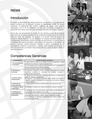 7
RIEMS
Introducción
El Colegio de Bachilleres del estado de Sonora, en atención a los programas de
estudio emitidos por la Dirección General de Bachillerato (DGB), ha venido
realizando la elaboración del material didáctico de apoyo para nuestros
estudiantes, con el fin de establecer en ellos los contenidos académicos a
desarrollar día a día en aula, así como el enfoque educativo de nuestra Institución.
Es por ello, que actualmente, se cuenta con los módulos y guías de aprendizaje
para todos los semestres, basados en los contenidos establecidos en la Reforma
Curricular 2005. Sin embargo, de acuerdo a la reciente Reforma Integral de
Educación Media Superior, la cual establece un enfoque educativo basado en
competencias, es necesario conocer los fines de esta reforma, la cual se dirige a
la totalidad del sistema educativo, pero orienta sus esfuerzos a los perfiles del
alumno y profesor, siendo entonces el camino a seguir, el desarrollo de las
competencias listadas a continuación, y aunque éstas deberán promoverse en
todos los semestres, de manera más precisa entrarán a partir de Agosto 2009, en
el primer semestre.
Competencias Genéricas
CATEGORIAS COMPETENCIAS GENÉRICA
I. Se autodetermina
y cuida de sí.
1. Se conoce y valora a sí mismo y aborda problemas y retos
teniendo en cuenta los objetivos que persigue.
2. Es sensible al arte y participa en la apreciación e interpretación
de sus expresiones en distintos géneros.
3. Elige y practica estilos de vida saludables.
II. Se expresa y
comunica
4. Escucha, interpreta y emite mensajes pertinentes en distintos
contextos mediante la utilización de medios, códigos y
herramientas apropiados.
III. Piensa crítica y
reflexivamente
5. Desarrolla innovaciones y propone soluciones a problemas a
partir de métodos establecidos.
6. Sustenta una postura personal sobre temas de interés y
relevancia general, considerando otros puntos de vista de manera
crítica y reflexiva.
IV. Aprende de
forma autónoma
7. Aprende por iniciativa e interés propio a lo largo de la vida.
V. Trabaja en forma
colaborativa
8. Participa y colabora de manera efectiva en equipos diversos.
VI. Participa con
responsabilidad en
la sociedad
9. Participa con una conciencia cívica y ética en la vida de su
comunidad, región, México y el mundo.
10. Mantiene una actitud respetuosa hacia la interculturalidad y la
diversidad de creencias, valores, ideas y prácticas sociales.
11. Contribuye al desarrollo sustentable de manera crítica, con
acciones responsables.
 