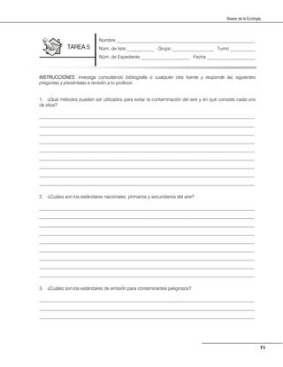 71
Bases de la Ecología
INSTRUCCIONES: Investiga consultando bibliografía o cualquier otra fuente y responde las siguientes
preguntas y preséntalas a revisión a tu profesor.
1. ¿Qué métodos pueden ser utilizados para evitar la contaminación del aire y en qué consiste cada uno
de ellos?
_____________________________________________________________________________________________
_____________________________________________________________________________________________
_____________________________________________________________________________________________
_____________________________________________________________________________________________
_____________________________________________________________________________________________
_____________________________________________________________________________________________
_____________________________________________________________________________________________
_____________________________________________________________________________________________
_____________________________________________________________________________________________
2. ¿Cuáles son los estándares nacionales, primarios y secundarios del aire?
_____________________________________________________________________________________________
_____________________________________________________________________________________________
_____________________________________________________________________________________________
_____________________________________________________________________________________________
_____________________________________________________________________________________________
_____________________________________________________________________________________________
_____________________________________________________________________________________________
_____________________________________________________________________________________________
_____________________________________________________________________________________________
3. ¿Cuáles son los estándares de emisión para contaminantes peligrosos?
_____________________________________________________________________________________________
_____________________________________________________________________________________________
_____________________________________________________________________________________________
Nombre ____________________________________________________________
Núm. de lista ____________ Grupo __________________ Turno ___________
Núm. de Expediente _____________________ Fecha _____________________
TAREA 5
 