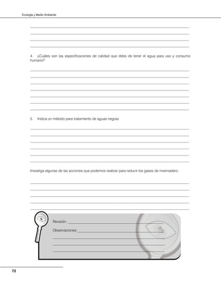 Ecología y Medio Ambiente
72
________________________________________________________________________________________
________________________________________________________________________________________
________________________________________________________________________________________
________________________________________________________________________________________
4. ¿Cuáles son las especificaciones de calidad que debe de tener el agua para uso y consumo
humano?
________________________________________________________________________________________
________________________________________________________________________________________
________________________________________________________________________________________
________________________________________________________________________________________
________________________________________________________________________________________
________________________________________________________________________________________
________________________________________________________________________________________
5. Indica un método para tratamiento de aguas negras.
________________________________________________________________________________________
________________________________________________________________________________________
________________________________________________________________________________________
________________________________________________________________________________________
________________________________________________________________________________________
________________________________________________________________________________________
Investiga algunas de las acciones que podemos realizar para reducir los gases de invernadero.
________________________________________________________________________________________
________________________________________________________________________________________
________________________________________________________________________________________
________________________________________________________________________________________
________________________________________________________________________________________
Revisión: _____________________________________________________
Observaciones:________________________________________________
______________________________________________________________
______________________________________________________________
______________________________________________________________
 
