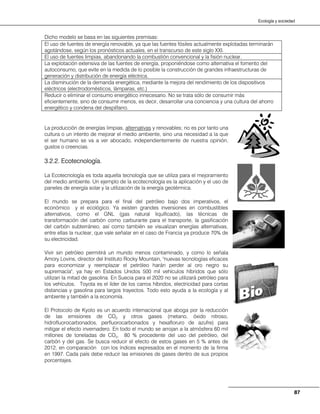 87
Ecología y sociedad
Dicho modelo se basa en las siguientes premisas:
La producción de energías limpias, alternativas y renovables; no es por tanto una
cultura o un intento de mejorar el medio ambiente, sino una necesidad a la que
el ser humano se va a ver abocado, independientemente de nuestra opinión,
gustos o creencias.
3.2.2. Ecotecnología.
La Ecotecnología es toda aquella tecnología que se utiliza para el mejoramiento
del medio ambiente. Un ejemplo de la ecotecnología es la aplicación y el uso de
paneles de energía solar y la utilización de la energía geotérmica.
El mundo se prepara para el final del petróleo bajo dos imperativos, el
económico y el ecológico. Ya existen grandes inversiones en combustibles
alternativos, como el GNL (gas natural liquificado), las técnicas de
transformación del carbón como carburante para el transporte, la gasificación
del carbón subterráneo, así como también se visualizan energías alternativas,
entre ellas la nuclear, que vale señalar en el caso de Francia ya produce 70% de
su electricidad.
Vivir sin petróleo permitirá un mundo menos contaminado, y como lo señala
Amory Lovins, director del Instituto Rocky Mountain, "nuevas tecnologías eficaces
para economizar y reemplazar el petróleo harán perder al oro negro su
supremacía", ya hay en Estados Unidos 500 mil vehículos híbridos que sólo
utilizan la mitad de gasolina. En Suecia para el 2020 no se utilizará petróleo para
los vehículos. Toyota es el líder de los carros híbridos, electricidad para cortas
distancias y gasolina para largos trayectos. Todo esto ayuda a la ecología y al
ambiente y también a la economía.
El Protocolo de Kyoto es un acuerdo internacional que aboga por la reducción
de las emisiones de CO2 y otros gases (metano, óxido nitroso,
hidrofluorocarbonados, perfluorocarbonados y hexafloruro de azufre) para
mitigar el efecto invernadero. En todo el mundo se arrojan a la atmósfera 60 mil
millones de toneladas de CO2, 80 % procedente del uso del petróleo, del
carbón y del gas. Se busca reducir el efecto de estos gases en 5 % antes de
2012, en comparación con los índices expresados en el momento de la firma
en 1997. Cada país debe reducir las emisiones de gases dentro de sus propios
porcentajes.
El uso de fuentes de energía renovable, ya que las fuentes fósiles actualmente explotadas terminarán
agotándose, según los pronósticos actuales, en el transcurso de este siglo XXI.
El uso de fuentes limpias, abandonando la combustión convencional y la fisión nuclear.
La explotación extensiva de las fuentes de energía, proponiéndose como alternativa el fomento del
autoconsumo, que evite en la medida de lo posible la construcción de grandes infraestructuras de
generación y distribución de energía eléctrica.
La disminución de la demanda energética, mediante la mejora del rendimiento de los dispositivos
eléctricos (electrodomésticos, lámparas, etc.)
Reducir o eliminar el consumo energético innecesario. No se trata sólo de consumir más
eficientemente, sino de consumir menos, es decir, desarrollar una conciencia y una cultura del ahorro
energético y condena del despilfarro.
 