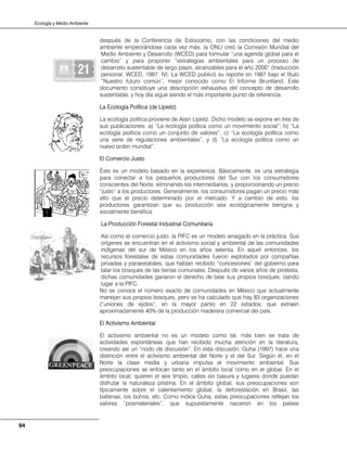 Ecología y Medio Ambiente
94
después de la Conferencia de Estocolmo, con las condiciones del medio
ambiente empeorándose cada vez más, la ONU creó la Comisión Mundial del
Medio Ambiente y Desarrollo (WCED) para formular “una agenda global para el
cambio” y para proponer “estrategias ambientales para un proceso de
desarrollo sustentable de largo plazo, alcanzables para el año 2000” (traducción
personal, WCED, 1987: IV). La WCED publicó su reporte en 1987 bajo el título
“Nuestro futuro común”, mejor conocido como El Informe Bruntland. Este
documento constituye una descripción exhaustiva del concepto de desarrollo
sustentable, y hoy día sigue siendo el más importante punto de referencia.
La Ecología Política (de Lipietz)
La ecología política proviene de Alain Lipietz. Dicho modelo se expone en tres de
sus publicaciones: a) “La ecología política como un movimiento social”; b) “La
ecología política como un conjunto de valores”; c) “La ecología política como
una serie de regulaciones ambientales”, y d) “La ecología política como un
nuevo orden mundial”.
El Comercio Justo
Éste es un modelo basado en la experiencia. Básicamente, es una estrategia
para conectar a los pequeños productores del Sur con los consumidores
conscientes del Norte, eliminando los intermediarios, y proporcionando un precio
“justo” a los productores. Generalmente, los consumidores pagan un precio más
alto que el precio determinado por el mercado. Y a cambio de esto, los
productores garantizan que su producción sea ecológicamente benigna y
socialmente benéfica.
La Producción Forestal Industrial Comunitaria
Así como el comercio justo, la PIFC es un modelo arraigado en la práctica. Sus
orígenes se encuentran en el activismo social y ambiental de las comunidades
indígenas del sur de México en los años setenta. En aquel entonces, los
recursos forestales de estas comunidades fueron explotados por compañías
privadas y paraestatales, que habían recibido “concesiones” del gobierno para
talar los bosques de las tierras comunales. Después de varios años de protesta,
dichas comunidades ganaron el derecho de talar sus propios bosques, dando
lugar a la PIFC.
No se conoce el número exacto de comunidades en México que actualmente
manejan sus propios bosques, pero se ha calculado que hay 83 organizaciones
(“uniones de ejidos”, en la mayor parte) en 22 estados, que extraen
aproximadamente 40% de la producción maderera comercial del país.
El Activismo Ambiental
El activismo ambiental no es un modelo como tal, más bien se trata de
actividades espontáneas que han recibido mucha atención en la literatura,
creando así un “nodo de discusión”. En esta discusión, Guha (1997) hace una
distinción entre el activismo ambiental del Norte y el del Sur. Según él, en el
Norte la clase media y urbana impulsa el movimiento ambiental. Sus
preocupaciones se enfocan tanto en el ámbito local como en el global. En el
ámbito local, quieren el aire limpio, calles sin basura y lugares donde puedan
disfrutar la naturaleza prístina. En el ámbito global, sus preocupaciones son
típicamente sobre el calentamiento global, la deforestación en Brasil, las
ballenas, los búhos, etc. Como indica Guha, estas preocupaciones reflejan los
valores “posmateriales”, que supuestamente nacieron en los países
 
