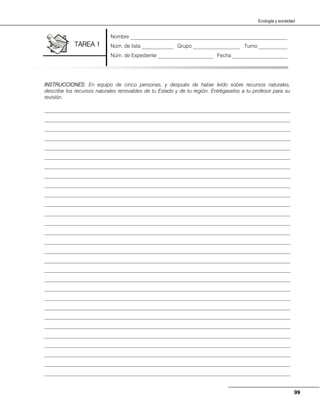 99
Ecología y sociedad
INSTRUCCIONES: En equipo de cinco personas, y después de haber leído sobre recursos naturales,
describe los recursos naturales renovables de tu Estado y de tu región. Entrégaselos a tu profesor para su
revisión.
______________________________________________________________________________________________
______________________________________________________________________________________________
______________________________________________________________________________________________
______________________________________________________________________________________________
______________________________________________________________________________________________
______________________________________________________________________________________________
______________________________________________________________________________________________
______________________________________________________________________________________________
______________________________________________________________________________________________
______________________________________________________________________________________________
______________________________________________________________________________________________
______________________________________________________________________________________________
______________________________________________________________________________________________
______________________________________________________________________________________________
______________________________________________________________________________________________
______________________________________________________________________________________________
______________________________________________________________________________________________
______________________________________________________________________________________________
______________________________________________________________________________________________
______________________________________________________________________________________________
______________________________________________________________________________________________
______________________________________________________________________________________________
______________________________________________________________________________________________
______________________________________________________________________________________________
______________________________________________________________________________________________
______________________________________________________________________________________________
______________________________________________________________________________________________
______________________________________________________________________________________________
______________________________________________________________________________________________
Nombre ____________________________________________________________
Núm. de lista ____________ Grupo __________________ Turno ___________
Núm. de Expediente _____________________ Fecha _____________________
TAREA 1
 