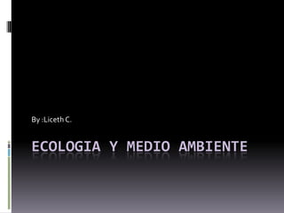ECOLOGIA Y MEDIO AMBIENTE By :Liceth C. 