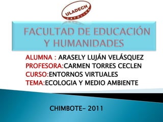   FACULTAD DE EDUCACIÓN Y HUMANIDADES ALUMNA :ARASELY LUJÁN VELÁSQUEZ      PROFESORA:CARMEN TORRES CECLEN      CURSO:ENTORNOS VIRTUALES      TEMA:ECOLOGIA Y MEDIO AMBIENTE          CHIMBOTE- 2011 