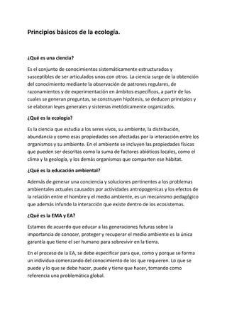 Principios básicos de la ecología.


¿Qué es una ciencia?

Es el conjunto de conocimientos sistemáticamente estructurados y
susceptibles de ser articulados unos con otros. La ciencia surge de la obtención
del conocimiento mediante la observación de patrones regulares, de
razonamientos y de experimentación en ámbitos específicos, a partir de los
cuales se generan preguntas, se construyen hipótesis, se deducen principios y
se elaboran leyes generales y sistemas metódicamente organizados.

¿Qué es la ecología?

Es la ciencia que estudia a los seres vivos, su ambiente, la distribución,
abundancia y como esas propiedades son afectadas por la interacción entre los
organismos y su ambiente. En el ambiente se incluyen las propiedades físicas
que pueden ser descritas como la suma de factores abióticos locales, como el
clima y la geología, y los demás organismos que comparten ese hábitat.

¿Qué es la educación ambiental?

Además de generar una conciencia y soluciones pertinentes a los problemas
ambientales actuales causados por actividades antropogenicas y los efectos de
la relación entre el hombre y el medio ambiente, es un mecanismo pedagógico
que además infunde la interacción que existe dentro de los ecosistemas.

¿Qué es la EMA y EA?

Estamos de acuerdo que educar a las generaciones futuras sobre la
importancia de conocer, proteger y recuperar el medio ambiente es la única
garantía que tiene el ser humano para sobrevivir en la tierra.

En el proceso de la EA, se debe especificar para que, como y porque se forma
un individuo comenzando del conocimiento de los que requieren. Lo que se
puede y lo que se debe hacer, puede y tiene que hacer, tomando como
referencia una problemática global.
 