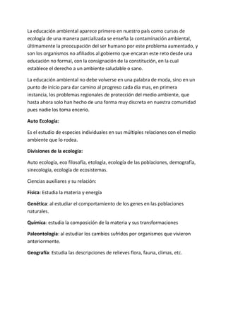 La educación ambiental aparece primero en nuestro país como cursos de
ecología de una manera parcializada se enseña la contaminación ambiental,
últimamente la preocupación del ser humano por este problema aumentado, y
son los organismos no afiliados al gobierno que encaran este reto desde una
educación no formal, con la consignación de la constitución, en la cual
establece el derecho a un ambiente saludable o sano.

La educación ambiental no debe volverse en una palabra de moda, sino en un
punto de inicio para dar camino al progreso cada dia mas, en primera
instancia, los problemas regionales de protección del medio ambiente, que
hasta ahora solo han hecho de una forma muy discreta en nuestra comunidad
pues nadie los toma encerio.

Auto Ecología:

Es el estudio de especies individuales en sus múltiples relaciones con el medio
ambiente que lo rodea.

Divisiones de la ecología:

Auto ecología, eco filosofía, etología, ecología de las poblaciones, demografía,
sinecologia, ecología de ecosistemas.

Ciencias auxiliares y su relación:

Física: Estudia la materia y energía

Genética: al estudiar el comportamiento de los genes en las poblaciones
naturales.

Química: estudia la composición de la materia y sus transformaciones

Paleontología: al estudiar los cambios sufridos por organismos que vivieron
anteriormente.

Geografía: Estudia las descripciones de relieves flora, fauna, climas, etc.
 