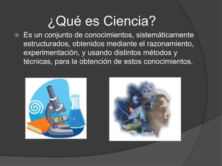 ¿Qué es Ciencia?
   Es un conjunto de conocimientos, sistemáticamente
    estructurados, obtenidos mediante el razonamiento,
    experimentación, y usando distintos métodos y
    técnicas, para la obtención de estos conocimientos.
 