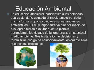 Educación Ambiental
   La educación ambiental, concientiza a las personas
    acerca del daño causado al medio ambiente, de la
    misma forma propone soluciones a los problemas
    ambientales. Es muy importante ya que por medio de
    ella, aprendemos a cuidar nuestro planeta,
    aprendemos los riesgos de la ignorancia, en cuanto al
    medio ambiente. Nos invita a tomar decisiones y
    formular un código de comportamiento, en cuanto a las
    cuestiones ambientales.
 