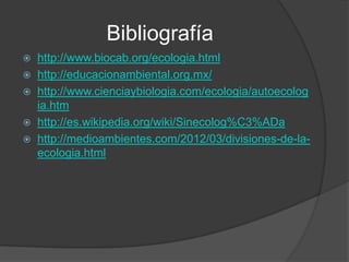 Bibliografía
   http://www.biocab.org/ecologia.html
   http://educacionambiental.org.mx/
   http://www.cienciaybiologia.com/ecologia/autoecolog
    ia.htm
   http://es.wikipedia.org/wiki/Sinecolog%C3%ADa
   http://medioambientes.com/2012/03/divisiones-de-la-
    ecologia.html
 