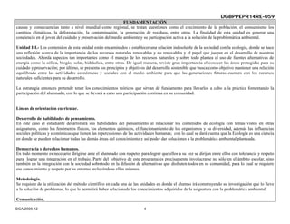 DGBPPEPR14RE-059
                                                            FUNDAMENTACIÓN
causas y consecuencias tanto a nivel mundial como regional, se tratan cuestiones como el crecimiento de la población, el consumismo los
cambios climáticos, la deforestación, la contaminación, la generación de residuos, entre otros. La finalidad de esta unidad es generar una
conciencia en el joven del cuidado y preservación del medio ambiente y su participación activa a la solución de la problemática ambiental.

Unidad III.- Los contenidos de esta unidad están encaminados a establecer una relación indisoluble de la sociedad con la ecología, donde se hace
una reflexión acerca de la importancia de los recursos naturales renovables y no renovables y el papel que juegan en el desarrollo de nuestras
sociedades. Aborda aspectos tan importantes como el manejo de los recursos naturales y sobre todo plantea el uso de fuentes alternativas de
energía como la eólica, biogás, solar, hidráulica, entre otras. De igual manera, reviste gran importancia el conocer las áreas protegidas para su
cuidado y preservación; por último, se presenta los principios y objetivos del desarrollo sostenible que busca como objetivo mantener una relación
equilibrada entre las actividades económicas y sociales con el medio ambiente para que las generaciones futuras cuenten con los recursos
naturales suficientes para su desarrollo.

La estrategia entonces pretende tener los conocimientos teóricos que sirvan de fundamento para llevarlos a cabo a la práctica fomentando la
participación del alumnado, con lo que se llevará a cabo una participación continua en su comunidad.


Líneas de orientación curricular.

Desarrollo de habilidades de pensamiento.
En este caso el estudiante desarrollará sus habilidades del pensamiento al relacionar los contenidos de ecología con temas vistos en otras
asignaturas, como los fenómenos físicos, los elementos químicos, el funcionamiento de los organismos y su diversidad, además las influencias
sociales políticas y económicas que tienen las repercusiones de las actividades humanas; con lo cual se dará cuenta que la Ecología es una ciencia
en donde se pueden relacionar todas las demás áreas del conocimiento y así poder dar soluciones a la problemática ambiental planteada.

Democracia y derechos humanos.
En todo momento es necesario dirigirse ante el alumnado con respeto, para lograr que ellos a su vez se dirijan entre ellos con tolerancia y respeto
para lograr una integración en el trabajo. Parte del objetivo de este programa es precisamente involucrarse no sólo en el ámbito escolar, sino
también en la integración con la sociedad sobretodo en la difusión de alternativas que disfruten todos en su comunidad, para lo cual se requiere
ese conocimiento y respeto por su entorno incluyéndose ellos mismos.

Metodología.
Se requiere de la utilización del método científico en cada una de las unidades en donde el alumno irá construyendo su investigación que lo lleve
a la solución de problemas, lo que le permitirá haber relacionado los conocimientos adquiridos de la asignatura con la problemática ambiental.

Comunicación.

DCA/2006-12                                                             4
 