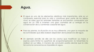 Agua.
 El agua es uno de los elementos abióticos más importantes, este es un
compuesto esencial para la vida y constituye gran parte de los tejidos
vivos; se sabe que los animales terrestres se encuentran compuestos por
agua en un 75% e invierten una gran cantidad de su energía en la
conservación de su contenido corporal de agua.
 Para las plantas, la situación no es muy diferente, una gran la mayoría de
las actividades que ellas realizan dependen de la presencia del agua.
 Un ejemplo sencillo de ello son los cactus que modifican sus hojas a
espinas para limitar la superficie de evapotranspiración; la fotosíntesis la
realizan en sus tallos. A manera de conclusión podría decirse que la vida
tal como la conocemos es imposible sin agua.
 