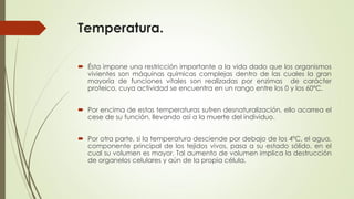 Temperatura.
 Ésta impone una restricción importante a la vida dado que los organismos
vivientes son máquinas químicas complejas dentro de las cuales la gran
mayoría de funciones vitales son realizadas por enzimas de carácter
proteico, cuya actividad se encuentra en un rango entre los 0 y los 60ºC.
 Por encima de estas temperaturas sufren desnaturalización, ello acarrea el
cese de su función, llevando así a la muerte del individuo.
 Por otra parte, si la temperatura desciende por debajo de los 4ºC, el agua,
componente principal de los tejidos vivos, pasa a su estado sólido, en el
cual su volumen es mayor. Tal aumento de volumen implica la destrucción
de organelos celulares y aún de la propia célula.
 