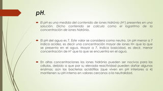 pH.
 El pH es una medida del contenido de iones hidrónio (H+) presentes en una
solución. Dicho contenido se calcula como el logaritmo de la
concentración de iones hidrónio.
 El pH del agua es 7. Este valor se considera como neutro. Un pH menor a 7
indica acidez, es decir una concentración mayor de iones H+ que la que
se presenta en el agua. Mayor a 7. Indica basicidad, es decir, menor
concentración de H+ que la que se encuentra en el agua.
 En altas concentraciones los iones hidrónio pueden ser nocivos para las
células, debido a que por su elevada reactividad pueden dañar algunas
enzimas; aún las bacterias acidófilas (que viven en pH inferiores a 4)
mantienen su pH interno en valores cercanos a la neutralidad.
 