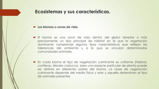 Ecosistemas y sus características.
 Los biomas o zonas de vida.
 El bioma es una zona de vida dentro del globo terrestre o más
precisamente un tipo principal de hábitat en el que la vegetación
dominante comprende algunos tipos característicos que reflejan las
tolerancias del ambiente y a la que se vinculan determinadas
comunidades animales.
 En cada bioma el tipo de vegetación culminante es uniforme (hierbas,
coníferas, árboles caducos), pero una especie particular de planta puede
ser distinta en diferentes partes del bioma. La clase de vegetación
culminante depende del medio físico y este y aquella determinan el tipo
de animales presentes
 