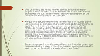  Entre un bioma y otro no hay un límite definido, sino una gradación
progresiva. No suele haber línea de demarcación precisa entre biomas
adyacentes, sino que, por el contrario, cada uno se superpone en una
vasta zona de transición llamada ECOTONÍA.
 Aunque en la actualidad todavía no se ha llegado a un acuerdo exacto
sobre el número de biomas que hay en el mundo, podemos mencionar los
siguientes: tundra, con una vegetación en la que dominan plantas
herbáceas, musgos y líquenes; taiga o bosque de coníferas boreal;
bosques de la zona templada, con mezcla de árboles de hoja caduca y
coníferas; bosques de la zona mediterránea y subtropical; pluviselva
tropical, con una vegetación exuberante debido a la abundancia de
precipitaciones, y el desierto, caracterizado por la escasez de lluvias y con
una vegetación casi inexistente.
 Es lógico que encontremos biomas acuáticos y continentales. Los primeros
podrán subdividirse a su vez en lacustre o palustres (correspondientes a las
lagunas y lagos), fluviales (ríos) y marinos (mares y océanos).
 