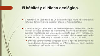 El hábitat y el Nicho ecológico.
 El hábitat es el lugar físico de un ecosistema que reúne las condiciones
naturales donde vive una especie y al cual se halla adaptada.
 El nicho ecológico es el modo en que un organismo se relaciona con los
factores bióticos y abióticos de su ambiente. Incluye las condiciones físicas,
químicas y biológicas que una especie necesita para vivir y reproducirse
en un ecosistema. La temperatura, la humedad y la luz son algunos de los
factores físicos y químicos que determinan el nicho de una especie.
 Entre los condicionantes biológicos están el tipo de alimentación, los
depredadores, los competidores y las enfermedades, es decir, especies
que rivalizan por las mismas condiciones.
 
