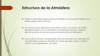 Estructura de la Atmósfera
 Dada la naturaleza gaseosa de la atmósfera, no se puede hablar de un
límite superior neto y preciso.
 Se concluye que alrededor de la Tierra y hasta una altura de 23.000
kilómetros existe una considerable concentración de gas cargado
eléctricamente en el que se presume predomina el hidrógeno.
 La envoltura del aire comprendida entre el nivel del mar y altitudes tan
considerables puede ser dividida en cuatro grandes capas o esferas,
atento a sus propiedades, son ellas:
 