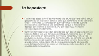 La troposfera:
 Se extiende desde el nivel del mar hasta una altura que varía con la latitud
geográfica y las estaciones del año, pero que por término medio se halla a
unos 11 kilómetros. Su composición química ya fue señalada cuando
mencionamos la atmósfera y se caracteriza porque la temperatura
decrece con la altura a razón de 6.5 ºC por cada 1000 metros de
elevación aproximadamente.
 Dentro de la troposfera pueden considerarse aún dos subcapas: la primera
hasta los 4000 m snm y se llama zona de las perturbaciones, pues en ella el
aire se encuentra en permanente movimiento horizontal y vertical y se
producen los ciclones, huracanes, tormentas, etc., así como la mayoría de
los fenómenos que se registran sobre la superficie terrestre, lluvia, nieve,
granizo, nubes, niebla, rocío, etc. De lo expresado resulta obvio que la
zona de las perturbaciones ofrece un interés especial e inmediato en los
estudios de la meteorología.
 