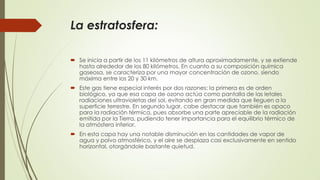 La estratosfera:
 Se inicia a partir de los 11 kilómetros de altura aproximadamente, y se extiende
hasta alrededor de los 80 kilómetros. En cuanto a su composición química
gaseosa, se caracteriza por una mayor concentración de ozono, siendo
máxima entre los 20 y 30 km.
 Este gas tiene especial interés por dos razones: la primera es de orden
biológico, ya que esa capa de ozono actúa como pantalla de las letales
radiaciones ultravioletas del sol, evitando en gran medida que lleguen a la
superficie terrestre. En segundo lugar, cabe destacar que también es opaco
para la radiación térmica, pues absorbe una parte apreciable de la radiación
emitida por la Tierra, pudiendo tener importancia para el equilibrio térmico de
la atmósfera inferior.
 En esta capa hay una notable disminución en las cantidades de vapor de
agua y polvo atmosférico, y el aire se desplaza casi exclusivamente en sentido
horizontal, otorgándole bastante quietud.
 