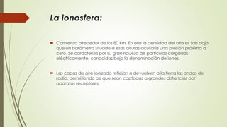 La ionosfera:
 Comienza alrededor de los 80 km. En ella la densidad del aire es tan baja
que un barómetro situado a esas alturas acusaría una presión próxima a
cero. Se caracteriza por su gran riqueza de partículas cargadas
eléctricamente, conocidas bajo la denominación de iones.
 Las capas de aire ionizado reflejan o devuelven a la tierra las ondas de
radio, permitiendo así que sean captadas a grandes distancias por
aparatos receptores.
 