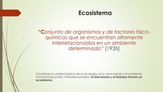 Ecosistema
“Conjunto de organismos y de factores físico-
químicos que se encuentran altamente
interrelacionados en un ambiente
determinado” [1935]
Constituye la unidad básica de la ecología, es la comunidad y el ambiente
funcionando juntos, interrelacionados. La biocenosis y el biotopo forman un
ecosistema.
 