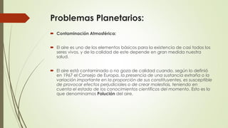 Problemas Planetarios:
 Contaminación Atmosférica:
 El aire es uno de los elementos básicos para la existencia de casi todos los
seres vivos, y de la calidad de este depende en gran medida nuestra
salud.
 El aire está contaminado o no goza de calidad cuando, según lo definió
en 1967 el Consejo de Europa, la presencia de una sustancia extraña o la
variación importante en la proporción de sus constituyentes, es susceptible
de provocar efectos perjudiciales o de crear molestias, teniendo en
cuenta el estado de los conocimientos científicos del momento. Esto es lo
que denominamos Polución del aire.
 