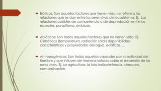  Bióticos: Son aquellos factores que tienen vida, se refiere a las
relaciones que se dan entre los seres vivos del ecosistema. Ej. Las
relaciones posibles de competencia o de depredación entre las
especies, parasitismo, simbiosis.
 Abióticos: Son todos aquellos factores que no tienen vida. Ej.
Climáticos (temperatura, radiación solar) disponibilidad,
características y propiedades del agua, edáficos.....
 Antropogénicos: Son todos aquellos causados por la actividad del
hombre y que influyen de manera notable sobre el desarrollo de los
seres vivos. Ej. La agricultura, la tala indiscriminada, chaqueo,
contaminación.
 