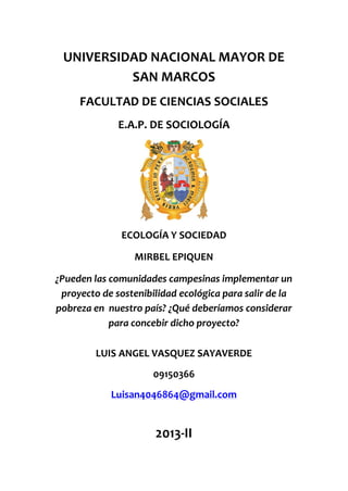 UNIVERSIDAD NACIONAL MAYOR DE
SAN MARCOS
FACULTAD DE CIENCIAS SOCIALES
E.A.P. DE SOCIOLOGÍA

ECOLOGÍA Y SOCIEDAD
MIRBEL EPIQUEN
¿Pueden las comunidades campesinas implementar un
proyecto de sostenibilidad ecológica para salir de la
pobreza en nuestro país? ¿Qué deberíamos considerar
para concebir dicho proyecto?
LUIS ANGEL VASQUEZ SAYAVERDE
09150366
Luisan4046864@gmail.com

2013-II

 