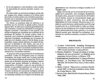• En la convergencia a veces antitética y otras unitaria
de especialistas de ciencias naturales, exactas y so­
ciales.
De todos modos, la conciencia ecológica, quizás más
que ninguna otra, obliga a sentarse en la misma mesa
para tratar un mismo asunto a los científicos naturales y
sociales; por su naturaleza, aun en su contradictoriedad,
impone el tratamiento interdisciplinario.
Por último, no queríamos dejar de referimos a un
problema que ha recorrido la agenda política durante
algunos años. Se sabe que la izquierda generalmente ha
sido reluctante e incluso ha contradicho al ecologismo.
1lgunas corrientes e individuos se han opuesto a las
teorías ecologistas por considerar que se abstraen de los
problemas del hombre. Es nuestro criterio, desde la
izquierda, que la pretensa neutralidad de algunas con­
cepciones ecologistas, encabezadas por los grupos de
poder de nivel mundial, como el Club de Roma, no son
aceptables, porque quienes plantean el cuidado del pla-
. neta por la alteridad no sólo eluden, sino que en el
presente continúan sus acciones depredadoras y fuerte­
mente agresivas contra el ecosistema mundial del hom­
bre con acciones, como el enterramiento de sustancias
radioactivas y las pruebas nucleares.
Al igual que sería una generalización sin fundamento
considerar a todos los ecologistas como un conjunto
homogéneo, del propio modo, unir la plural izquierda
en un solo bloque padecería del mismo mal. Por lo cual
pienso que es necesario encontrar un lenguaje y espacio
comunes para quienes defienden la naturaleza y, en
consecuencia, al hombre, y para los que priorizan al
hombre, lo que también constituye un modo de luchar
por la naturaleza. Consideramos que, a pesar de la
evidente existencia de conciencias ecológicas plurales
en el mundo de hoy, puede haber una concertación ante
las demandas mínimas con el objetivo de alcanzar pro-
12
gresivamente una conciencia ecológica mundial en el
venidero siglo.
Estoy convencida que la reconciliación de la huma­
nidad con la naturaleza, valor axiológico fundamental
de nuestros días, pasa por la reconciliación del hombre
con el hombre, aunque no necesariamente tengan que
producirse en orden consecutivo, sino qÚe pueden
desarrollarse de forma conjunta. Me parece que el cui­
dado de nuestro hermoso y pálido puntico azul (5) exige
la protección de su biodiversidad en todas sus dimen­
siones y de sus inteligencias, de lo simple sistematizado
y de lo plural tradicional, local y general, y en ese gran
objetivo pueden tener identidad los ecologistas, la iz­
quierda, los científicos naturales y sociales y el hombre
común.
BIBLIOGRAFÍA
l. CLARKE, CHRISTOPHER: Model/ing Participatory
Conciousness, primera revisión, 21 de septiembre de
1995 (versión preliminar, no para publicar).
2. ENGELS, FEDERICO: "El papel del trabajo en la trans­
formación del mono en hombre", en Dialéctica de la
naturaleza, Editora Política, La Habana, 1979.
3. ENZENSBERGER,HANSMAGNUS:"A CritiqueorPolitical
Ecology", en Ted Benton (ed.): The Greening o
f
Marxism, The Guilford Press, Nueva York-Londres,
1996.
4. MARX, CARLOS: "Manuscritos económico-filosófi­
cos de 1844", en Escritos económicos varios, Grijal­
bo, Ciudad México, 1962.
5. SAGAN, CARL:BluePaleDot, Random House, Nueva
York, 1994.
13
 