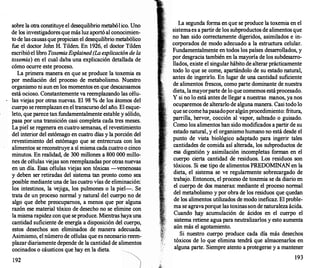 sobre la otra constituye el desequilibrio metabólico. Uno
de los investigadores que más luz aportó al conocimien­
to de las causas que propician el desequilibrio metabólico
fue el doctor John H. Tilden. En 1926, el doctor Tilden
escribió el libro ToxemiaExplained (Laexplicación de la
toxemia) en el cual daba una explicación detallada de
cómo ocurre este proceso.
La primera manera en que se produce la toxemia es
por mediación del proceso de metabolismo. Nuestro
organismo ni aun en los momentos en que descansamos
está ocioso. Constantemente va reemplazando las célu­
las viejas por otras nuevas. El 98 % de los átomos del
cuerpo se reemplazan en el transcurso del año. El esque­
leto, que parece tan fundamentalmente estable y sólido,
pasa por una transición casi completa cada tres meses.
La piel se regenera en cuatro semanas, el revestimiento
del interior del estómago en cuatro días y la porción del
revestimiento del estómago que se entrecruza con los
alimentos se reconstruye a sí misma cada cuatro o cinco
minutos. En realidad, de 300 millones a 800 000 millo­
nes de células viejas son reemplazadas por otras nuevas
en un día. Esas células viejas son tóxicas -venenosas
y deben ser retiradas del sistema tan pronto como sea
posible mediante una de las cuatro vías de eliminación:
los intestinos, la vejiga, los pulmones o la piel-. Se
trata de un proceso normal y natural del cuerpo no de
algo que debe preocupamos, a menos que por alguna
razón ese material tóxico de desecho no se elimine con
la misma rapidez con que se produce. Mientras haya una
cantidad suficiente de energía a disposición del cuerpo,
estos desechos son eliminados de manera adecuada.
Asimismo, el número de células que es necesario reem­
plazar diariamente depende de la cantidad de alimentos
cocinados o cáusticos que hay en la dieta.
192
La segunda forma en que se produce la toxemia en el
sistemae� a partir de los subproductos de alimentos que
no han stdo correctamente digeridos, asimilados e in­
corporados de modo adecuado a la estructura celular.
Fundamentalmente en todos los países desarr
ollados, y
por desgracia también en la mayoría de los subdesarro­
llados, existe el singular hábito de alterar prácticamente
todo lo que se come, apartándolo de su estado natural,
antes de ingerirlo. En lugar de una cantidad suficiente
de alimentos frescos, como parte dominante de nuestra
dieta, lamayorparte de lo que comemos está procesado.
Y si no lo está antes de llegar a nuestras manos, ya nos
ocuparemos de alterarlo de alguna manera. Casi todo lo
que se come hapasadoporalgúnprocedimiento: fritura,
parrilla, hervor, cocción al vapor, salteado o guisado.
Como los alimentos han sido modificados a partir de su
estado natural, y el organismo humano no está desde el
punto de vista biológico adaptado para ingerir tales
cantidades de comida así alterada, los subproductos de
esa digestión y asimilación incompletas forman en el
cuerpo cierta cantidad de residuos. Los residuos son
tóxicos. Si ese tipo de alimentos PREDOMINAN en la
. dieta, el sistema se ve regularmente sobrecargado de
trabajo. Entonces, el proceso de toxemia se da diario en
el cuerpo de dos maneras: mediante el proceso normal
del metabolismo y por obra de los residuos que quedan
de los alimentos utilizados de modo ineficaz. El proble­
ma se agravaporque las toxinas son de naturaleza ácida.
Cuando hay acumulación de ácidos en el cuerpo el
sistema retiene agua para neutralizarlos y esto aumenta
aún más el agotamiento.
Si nuestro cuerpo produce cada día más desechos
tóxicos de lo que elimina tendrá que almacenarlos en
alguna parte. Siempre atento a protegerse y a mantener
193
 