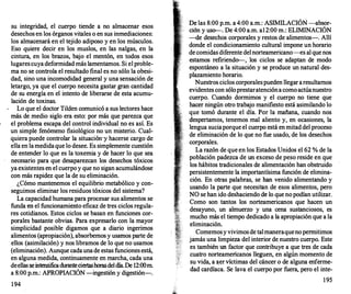su integridad, el cuerpo tiende a no almacenar esos
desechos en los órganos vitales o en sus inmediaciones:
los almacenará en el tejido adiposo y en los músculos.
�so quiere decir en los muslos, en las nalgas, en la
cmtura, en los brazos, bajo el mentón, en todos esos
lugarescuya deformidad más lamentamos. Si el proble­
ma no se controla el resultado final es no sólo la obesi­
dad, sino una incomodidad general y una sensación de
letargo, ya que el cuerpo necesita gastar gran cantidad
de su energía en el intento de liberarse de esta acumu­
lación de toxinas.
Lo que el doctor Tilden comunicó a sus lectores hace
más. de medio siglo era esto: por más que parezca que
el problema escapa del control individual no es así. Es
un simple fenómeno fisiológico no un misterio. Cual­
quiera puede controlar la situación·y hacerse cargo de
ella en lamedidaque lo desee. Es simplemente cuestión
de ente�der lo que es la toxemia y de hacer lo que sea
necesano para que desaparezcan los desechos tóxicos
ya existentes en el cuerpoy que no sigan acumulándose
con más rapidez que la de su eliminación.
¿�ómo m�n!enemos el equilibrio metabólico y con­
segUimos ehmmar los residuos tóxicos del sistema?
La capacidad humana para procesar sus alimentos se
funda �.
el funcionami�to eficaz de tres ciclos regula­
res cotidianos. Estos Ciclos se basan en funciones cor­
p�ral�s
.
bastante
.
obvia�. Para expresarlo con la mayor
st�phcidad posible digamos que a diario ingerimos
alimentos (apropiación), absorbemos y usamos parte de
ellos (asimilación) y nos libramos de lo que no usamos
(eliminación). Aunque cadaunade estas funciones está
en alguna medida, continuamente en marcha, cada un�
deellas se intensificaduranteciertashorasdeldía.De 12:00m
a 8:00 p.m.: APROPIACIÓN -ingestión y digestión-.
194
�� las 8:00 p.m. a 4:00 a.m.: ASIMILACIÓN -absor­
cton y uso-. De 4:00 a.m. a12:00 m.: ELIMINACIÓN
-de desechos corporales y restos de alimentos-. Allí
donde el condicionamiento cultural impone un horario
de comidas diferente delnorteamericano-es al que nos
estamos refiriendo-, los ciclos se adaptan de modo
espontáneo a la situación y se produce un natural des­
plazamiento horario.
Nuestros ciclos corporalespueden llegararesultamos
evidentes con sóloprestaratenciónacomoactúanuestro
cuerpo. Cuando dormimos y el cuerpo no tiene que
hacer ningún otro trabajo manifiesto está asimilando lo
que tomó durante el día. Por la mañana, cuando nos
despertamos, tenemos mal aliento y, en ocasiones, la
lengua suciaporque el cuerpo está en mitad del proceso
de eliminación de lo que no fue usado, de los desechos
corporales.
La razón de que en los Estados Unidos el 62 % de la
población padezca de un exceso de peso reside en que
· los hábitos tradicionales de alimentación han obstruido
persistentemente la importantísima función de elimina­
ción. En otras palabras, se han venido alimentando y
usando la parte que necesitan de esos alimentos, pero
NO se han ido deshaciendo de lo que no podían utilizar.
Como son tantos los norteamericanos que hacen un
desayuno, un almuerzo y una cena sustanciosos, es
mucho más el tiempo dedicado a la apropiación que a la
eliminación.
Comemosyvivimosde talmaneraquenopermitimos
jamás una limpieza del interior de nuestro cuerpo. Este
es también un factor que contribuye a que tres de cada
cuatro norteamericanos lleguen, en algún momento de
su vida, a �ervíctimas del cáncer o de alguna enferme­
dad cardíaca. Se lava el cuerpo por fuera, pero el inte-
195
 