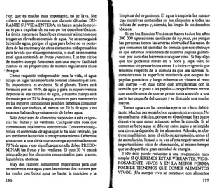rior, que es mucho más importante, no se lava. Me
refiero a algunas personas que durante décadas, DU­
RANTE SU VIDA ENTERA, no hacenjamás lo nece­
sario para expulsar de su cuerpo los desechos tóxicos.
La única manera de hacerlo es consumir alimentos que
tengan un elevado contenido de agua. No se conseguirá
bebiendo agua, porque el agua para beber no es porta­
dora de las enzimas y de otros elementos indispensables
para la vida que el cuerpo necesita, lo cual se encuentra
en el agua contenida en frutas y verduras. Los tres ciclos
de nuestro cuerpo funcionan con una mayor facilidad
cuando se les proporciona de maneraregular esta clase
· de agua.
Como requisito indispensable para la vida, el agua
ocupaun lugar tanimportante comoel alimentoyel aire.
Su importancia es evidente. Si el planeta Tierra está
formado por un 70 % de agua y para su supervivencia
depende de esa cantidad de agua, y nuestro cuerpo está
formado porun 70 % de agua, entoncesparamantenerlo
en las mejores condiciones posibles debemos consumir
una dieta que incluya, al menos, un 70 % de agua y no
estamos hablando precisamente de beber agua.
Sólo dos clases de alimentosrespondena esta exigen­
cia: las frutas y las verduras. Cualquier otra cosa que
comamos es un alimento concentrado. Concentrado sig­
nifica el contenido de agua que le ha sido retirado, ya
seamediante la cocción uotroprocesamiento. Debemos
ajustarnos a una dieta que contenga aproximadamente
70 % de agua y eso significa que en ella deben PREDO­
MINAR las frutas y las verduras. El otro 30 % estará
integrado por los alimentos concentrados: pan, granos,
legumbres, etcétera.
Hay dos razones sumamente importantes para que
necesitemos esta agua y son las mismas dos razones por
las cuales con beber agua no basta: la nutrición y la
196
li�pieza
.
�el organismo. El agua transporta las sustan­
cias nutritivas contenidas en los alimentos a todas las
células del cuerpo y, además, las limpia de los desechos
tóxicos.
Si en los Estados Unidos se hacen todos los años
200 000 operaciones cardíacas de by-pass, ¡es porque
las personas tienen las arterias obstruidas! La razón de
que comamos tal cantidad de comida que nos obstruye
es que estaJ:TolOS prisioneros de nuestras papilas gustati­
vas; por saetadas hacemos cualquier cosa. Si hay algo
que nos podamos meter en la boca y sepa bien, lo
comemos sinpensarlodosveces. Laúnicaexigenciaque
tenemos respecto de la comida es que sea sabrosa. Si
consideramos la superficie minúscula que ocupan las
papilas gustativas y luego echamos un vistazo al resto
del cuerpo -el cual tiene que arreglárselas con la
comida que le gusta a las papilas- no podremos menos
que asombramos de que se preste tanta atención a una
parte tan pequeña del cuerpo y se descuide una mucho
mayor.
Tomar agua con las comidas ejerce un efecto debili­
tante. Muchaspersonasbeben aguamientrascomen.No
es una buena práctica, porque en el estómago hayjugos
digestivos que están actuando sobre la comida. Si al
comer se bebe agua se diluyen estosjugos y se impide
una correcta digestión de los alimentos. Además, se obs­
truye muchísimo, tanto el ciclo de apropiación, como el
de asimilación, lo cual a su vez afectanegativamente al
importantísimo ciclo de eliminación, al mismo tiempo
que se desperdicia gran cantidad de energía.
Todo esto puede reducirse a una proposición muy
simple: SI QUEREMOS ESTARVffiRANTES VIGO-
,
ROSAMENTE VIVOS Y EN LA MEJOR FORMA
POSffiLE TIENEMOS QUE COMER ALIMENTOS
VIVOS. ¡Un cuerpo vivo se construye con alimentos
197
 
